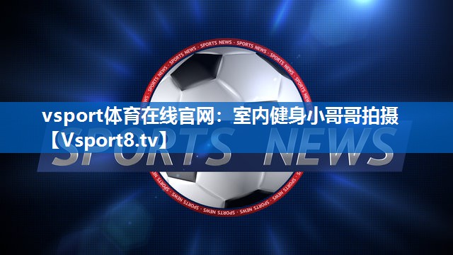 <strong>vsport体育在线官网：室内健身小哥哥拍摄</strong>
