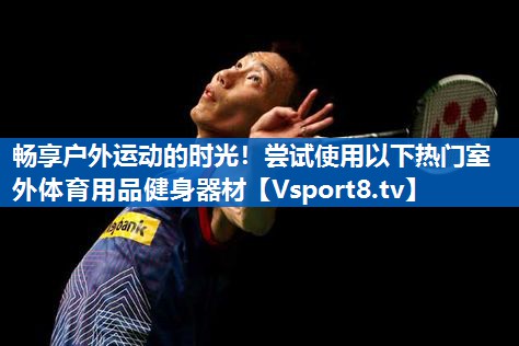 畅享户外运动的时光！尝试使用以下热门室外体育用品健身器材