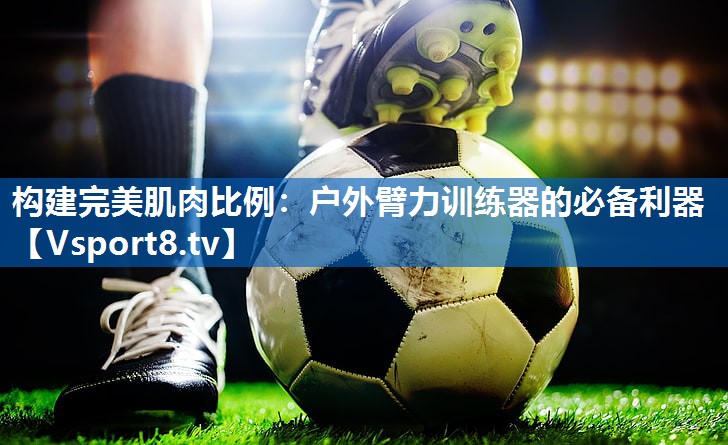 构建完美肌肉比例：户外臂力训练器的必备利器